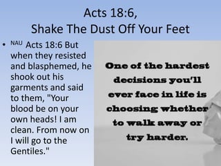 Acts 18:6,
Shake The Dust Off Your Feet
• NAU Acts 18:6 But
when they resisted
and blasphemed, he
shook out his
garments and said
to them, "Your
blood be on your
own heads! I am
clean. From now on
I will go to the
Gentiles."
 