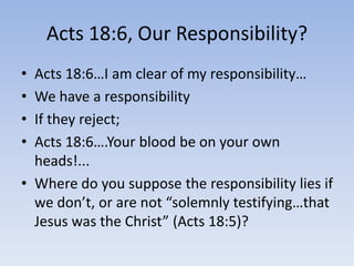 Acts 18:6, Our Responsibility?
• Acts 18:6…I am clear of my responsibility…
• We have a responsibility
• If they reject;
• Acts 18:6….Your blood be on your own
heads!...
• Where do you suppose the responsibility lies if
we don’t, or are not “solemnly testifying…that
Jesus was the Christ” (Acts 18:5)?
 