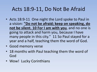 Acts 18:9-11, Do Not Be Afraid
• Acts 18:9-11 One night the Lord spoke to Paul in
a vision: "Do not be afraid; keep on speaking, do
not be silent. 10 For I am with you, and no one is
going to attack and harm you, because I have
many people in this city." 11 So Paul stayed for a
year and a half, teaching them the word of God.
• Good memory verse
• 18 months with Paul teaching them the word of
God
• Wow! Lucky Corinthians
 