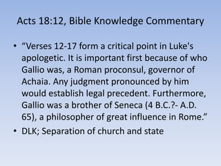 Acts 18:12, Bible Knowledge Commentary
• “Verses 12-17 form a critical point in Luke's
apologetic. It is important first because of who
Gallio was, a Roman proconsul, governor of
Achaia. Any judgment pronounced by him
would establish legal precedent. Furthermore,
Gallio was a brother of Seneca (4 B.C.?- A.D.
65), a philosopher of great influence in Rome.”
• DLK; Separation of church and state
 