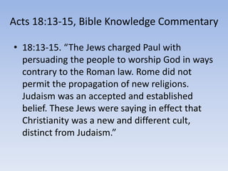 Acts 18:13-15, Bible Knowledge Commentary
• 18:13-15. “The Jews charged Paul with
persuading the people to worship God in ways
contrary to the Roman law. Rome did not
permit the propagation of new religions.
Judaism was an accepted and established
belief. These Jews were saying in effect that
Christianity was a new and different cult,
distinct from Judaism.”
 