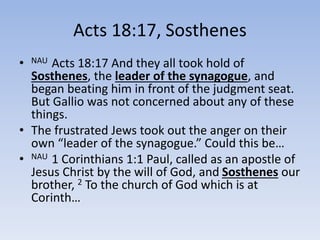 Acts 18:17, Sosthenes
• NAU Acts 18:17 And they all took hold of
Sosthenes, the leader of the synagogue, and
began beating him in front of the judgment seat.
But Gallio was not concerned about any of these
things.
• The frustrated Jews took out the anger on their
own “leader of the synagogue.” Could this be…
• NAU 1 Corinthians 1:1 Paul, called as an apostle of
Jesus Christ by the will of God, and Sosthenes our
brother, 2 To the church of God which is at
Corinth…
 