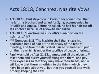 Acts 18:18, Cenchrea, Nazirite Vows
• Acts 18:18 Paul stayed on in Corinth for some time. Then
he left the brothers and sailed for Syria, accompanied by
Priscilla and Aquila. Before he sailed, he had his hair cut off
at Cenchrea because of a vow he had taken.
• Acts 18:18 “Cenchrea was Corinth's main port on the
isthmus….” IVP
• NAU Numbers 6:18 'The Nazirite shall then shave his
dedicated head of hair at the doorway of the tent of
meeting, and take the dedicated hair of his head and put it
on the fire which is under the sacrifice of peace offerings.
• Paul was told byActs 21:18…James, and all the elders… 24
take them and purify yourself along with them, and pay
their expenses so that they may shave their heads; and all
will know that there is nothing to the things which they
have been told about you, but that you yourself also walk
orderly, keeping the Law.
 