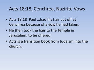 Acts 18:18, Cenchrea, Nazirite Vows
• Acts 18:18 Paul …had his hair cut off at
Cenchrea because of a vow he had taken.
• He then took the hair to the Temple in
Jerusalem, to be offered.
• Acts is a transition book from Judaism into the
church.
 