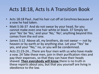 Acts 18:18, Acts Is A Transition Book
• Acts 18:18 Paul…had his hair cut off at Cenchrea because of
a vow he had taken.
• Matt 5:36-37 And do not swear by your head, for you
cannot make even one hair white or black. 37 Simply let
your 'Yes' be 'Yes,' and your 'No,' 'No'; anything beyond this
comes from the evil one.
• James 5:12 Above all, my brothers, do not swear — not by
heaven or by earth or by anything else. Let your "Yes" be
yes, and your "No," no, or you will be condemned.
• Acts 21:23-24….There are four men with us who have made
a vow. 24 Take these men, join in their purification rites and
pay their expenses, so that they can have their heads
shaved. Then everybody will know there is no truth in
these reports about you, but that you yourself are living in
obedience to the law.
 