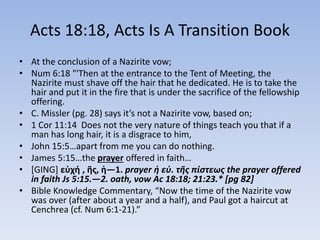 Acts 18:18, Acts Is A Transition Book
• At the conclusion of a Nazirite vow;
• Num 6:18 "'Then at the entrance to the Tent of Meeting, the
Nazirite must shave off the hair that he dedicated. He is to take the
hair and put it in the fire that is under the sacrifice of the fellowship
offering.
• C. Missler (pg. 28) says it’s not a Nazirite vow, based on;
• 1 Cor 11:14 Does not the very nature of things teach you that if a
man has long hair, it is a disgrace to him,
• John 15:5…apart from me you can do nothing.
• James 5:15…the prayer offered in faith…
• [GING] εὐχή , ῆς, ἡ—1. prayer ἡ εὐ. τῆς πίστεως the prayer offered
in faith Js 5:15.—2. oath, vow Ac 18:18; 21:23.* [pg 82]
• Bible Knowledge Commentary, “Now the time of the Nazirite vow
was over (after about a year and a half), and Paul got a haircut at
Cenchrea (cf. Num 6:1-21).”
 