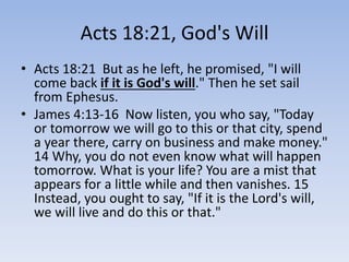 Acts 18:21, God's Will
• Acts 18:21 But as he left, he promised, "I will
come back if it is God's will." Then he set sail
from Ephesus.
• James 4:13-16 Now listen, you who say, "Today
or tomorrow we will go to this or that city, spend
a year there, carry on business and make money."
14 Why, you do not even know what will happen
tomorrow. What is your life? You are a mist that
appears for a little while and then vanishes. 15
Instead, you ought to say, "If it is the Lord's will,
we will live and do this or that."
 