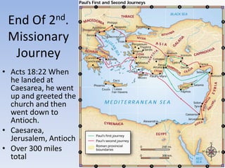 End Of 2nd.
Missionary
Journey
• Acts 18:22 When
he landed at
Caesarea, he went
up and greeted the
church and then
went down to
Antioch.
• Caesarea,
Jerusalem, Antioch
• Over 300 miles
total
 