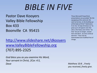 BIBLE IN FIVE
Pastor Dave Kooyers
Valley Bible Fellowship
Box 433
Boonville CA 95415
http://www.slideshare.net/dkooyers
www.ValleyBibleFellowship.org
(707) 895-2325
God bless you as you examine His Word,
Your servant in Christ, 2Cor. 4:5,
Dave Matthew 10:8 …Freely
you received, freely give.
These Microsoft PowerPoint
presentations are provided "for the
equipping of the saints for the
work of service, to the building up
of the body of Christ" (Ephesians
4:12-15). To help Christians to "to
grow up in all aspects into Him
who is the head, even Christ." So
that "we are no longer...tossed
here and there...by every wind of
doctrine." They may be
downloaded and modified free of
charge.
 