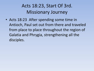 Acts 18:23, Start Of 3rd.
Missionary Journey
• Acts 18:23 After spending some time in
Antioch, Paul set out from there and traveled
from place to place throughout the region of
Galatia and Phrygia, strengthening all the
disciples.
 