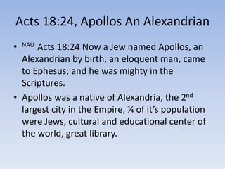 Acts 18:24, Apollos An Alexandrian
• NAU Acts 18:24 Now a Jew named Apollos, an
Alexandrian by birth, an eloquent man, came
to Ephesus; and he was mighty in the
Scriptures.
• Apollos was a native of Alexandria, the 2nd
largest city in the Empire, ¼ of it’s population
were Jews, cultural and educational center of
the world, great library.
 