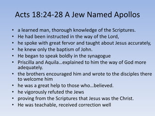 Acts 18:24-28 A Jew Named Apollos
• a learned man, thorough knowledge of the Scriptures.
• He had been instructed in the way of the Lord,
• he spoke with great fervor and taught about Jesus accurately,
• he knew only the baptism of John.
• He began to speak boldly in the synagogue
• Priscilla and Aquila…explained to him the way of God more
adequately.
• the brothers encouraged him and wrote to the disciples there
to welcome him
• he was a great help to those who…believed.
• he vigorously refuted the Jews
• proving from the Scriptures that Jesus was the Christ.
• He was teachable, received correction well
 