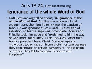 Acts 18:24, GotQuestions.org
Ignorance of the whole Word of God
• GotQuestions.org talked about; “4. Ignorance of the
whole Word of God. Apollos was a powerful and
eloquent preacher, but he only knew the baptism of
John. He was ignorant of Jesus and His provision of
salvation, so his message was incomplete. Aquila and
Priscilla took him aside and “explained to him the way
of God more adequately” (Acts 18:24-28). After that,
Apollos preached Jesus Christ. Some groups and
individuals today have an incomplete message because
they concentrate on certain passages to the exclusion
of others. They fail to compare Scripture with
Scripture.”
 