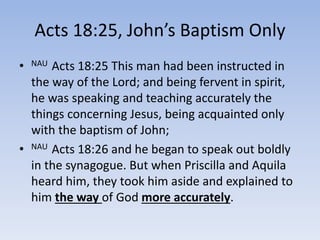 Acts 18:25, John’s Baptism Only
• NAU Acts 18:25 This man had been instructed in
the way of the Lord; and being fervent in spirit,
he was speaking and teaching accurately the
things concerning Jesus, being acquainted only
with the baptism of John;
• NAU Acts 18:26 and he began to speak out boldly
in the synagogue. But when Priscilla and Aquila
heard him, they took him aside and explained to
him the way of God more accurately.
 