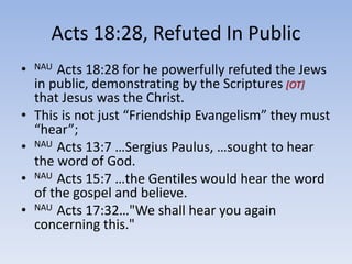 Acts 18:28, Refuted In Public
• NAU Acts 18:28 for he powerfully refuted the Jews
in public, demonstrating by the Scriptures [OT]
that Jesus was the Christ.
• This is not just “Friendship Evangelism” they must
“hear”;
• NAU Acts 13:7 …Sergius Paulus, …sought to hear
the word of God.
• NAU Acts 15:7 …the Gentiles would hear the word
of the gospel and believe.
• NAU Acts 17:32…"We shall hear you again
concerning this."
 