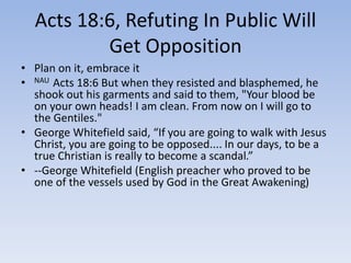 Acts 18:6, Refuting In Public Will
Get Opposition
• Plan on it, embrace it
• NAU Acts 18:6 But when they resisted and blasphemed, he
shook out his garments and said to them, "Your blood be
on your own heads! I am clean. From now on I will go to
the Gentiles."
• George Whitefield said, “If you are going to walk with Jesus
Christ, you are going to be opposed.... In our days, to be a
true Christian is really to become a scandal.”
• --George Whitefield (English preacher who proved to be
one of the vessels used by God in the Great Awakening)
 