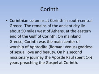 Corinth
• Corinthian columns at Corinth in south-central
Greece. The remains of the ancient city lie
about 50 miles west of Athens, at the eastern
end of the Gulf of Corinth. On mainland
Greece, Corinth was the main center of
worship of Aphrodite (Roman: Venus) goddess
of sexual love and beauty. On his second
missionary journey the Apostle Paul spent 1-½
years preaching the Gospel at Corinth.
 