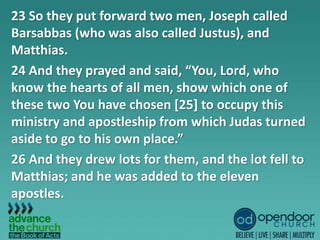 23 So they put forward two men, Joseph called
Barsabbas (who was also called Justus), and
Matthias.
24 And they prayed and said, “You, Lord, who
know the hearts of all men, show which one of
these two You have chosen [25] to occupy this
ministry and apostleship from which Judas turned
aside to go to his own place.”
26 And they drew lots for them, and the lot fell to
Matthias; and he was added to the eleven
apostles.
 