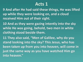 Acts 1
9 And after He had said these things, He was lifted
up while they were looking on, and a cloud
received Him out of their sight.
10 And as they were gazing intently into the sky
while He was going, behold, two men in white
clothing stood beside them.
11 They also said, “Men of Galilee, why do you
stand looking into the sky? This Jesus, who has
been taken up from you into heaven, will come in
just the same way as you have watched Him go
into heaven.”
 
