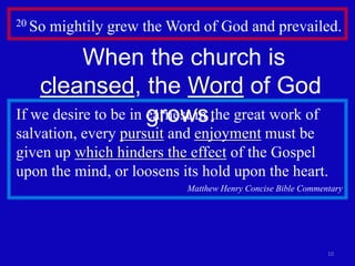 20 So   mightily grew the Word of God and prevailed.

           When the church is
    cleansed, the Word of God
                      grows.
If we desire to be in earnest in the great work of
salvation, every pursuit and enjoyment must be
given up which hinders the effect of the Gospel
upon the mind, or loosens its hold upon the heart.
                            Matthew Henry Concise Bible Commentary




                                                              10
 