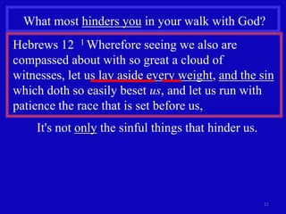 What most hinders you in your walk with God?
Hebrews 12 1 Wherefore seeing we also are
compassed about with so great a cloud of
witnesses, let us lay aside every weight, and the sin
which doth so easily beset us, and let us run with
patience the race that is set before us,
    It's not only the sinful things that hinder us.




                                                      11
 