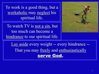 To work is a good thing, but a
 workaholic may neglect his
       spiritual life.
To watch TV is not a sin, but
   too much can become a
hindrance to our spiritual life.
   Lay aside every weight -- every hindrance --
    That you may freely and enthusiastically
                 serve God.


                                                  12
 