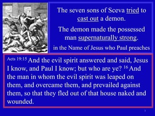 The seven sons of Sceva tried to
                         cast out a demon.
                  The demon made the possessed
                    man supernaturally strong.
                 in the Name of Jesus who Paul preaches
Acts 19:15 And
            the evil spirit answered and said, Jesus
I know, and Paul I know; but who are ye? 16 And
the man in whom the evil spirit was leaped on
them, and overcame them, and prevailed against
them, so that they fled out of that house naked and
wounded.
                                                    3
 