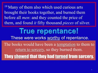 19 Many  of them also which used curious arts
brought their books together, and burned them
before all men: and they counted the price of
them, and found it fifty thousand pieces of silver.


   These were works worthy of repentance.
The books would have been a temptation to them to
      return to sorcery, so they burned them.
They showed that they had turned from sorcery.

                                                      6
 