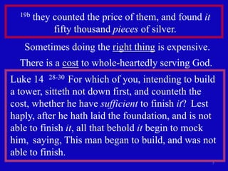 19b   they counted the price of them, and found it
             fifty thousand pieces of silver.
   Sometimes doing the right thing is expensive.
  There is a cost to whole-heartedly serving God.
Luke 14 28-30 For which of you, intending to build
a tower, sitteth not down first, and counteth the
cost, whether he have sufficient to finish it? Lest
haply, after he hath laid the foundation, and is not
able to finish it, all that behold it begin to mock
him, saying, This man began to build, and was not
able to finish.
                                                       7
 
