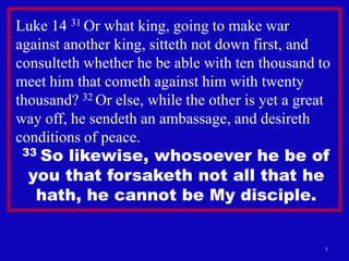 Luke 14 31 Or what king, going to make war
against another king, sitteth not down first, and
consulteth whether he be able with ten thousand to
meet him that cometh against him with twenty
thousand? 32 Or else, while the other is yet a great
way off, he sendeth an ambassage, and desireth
conditions of peace.
 33So likewise, whosoever he be of
  you that forsaketh not all that he
   hath, he cannot be My disciple.


                                                   8
 