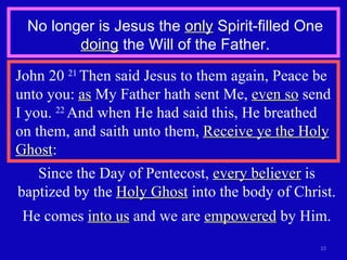 No longer is Jesus the  only  Spirit-filled One  doing  the Will of the Father. John 20  21  Then said Jesus to them again, Peace be unto you:  as  My Father hath sent Me,  even so  send I you.  22  And when He had said this, He breathed on them, and saith unto them,  Receive ye the Holy Ghost : Since the Day of Pentecost,  every believer  is baptized by the  Holy Ghost  into the body of Christ. He comes  into us  and we are  empowered  by Him. 