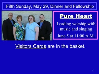 Fifth Sunday, May 29, Dinner and Fellowship Visitors Cards  are in the basket. Pure Heart Leading worship with music and singing June 5 at 11:00 A.M. 