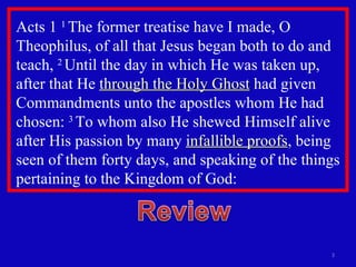Acts 1  1  The former treatise have I made, O Theophilus, of all that Jesus began both to do and teach,  2  Until the day in which He was taken up, after that He  through the Holy Ghost  had given Commandments unto the apostles whom He had chosen:  3  To whom also He shewed Himself alive after His passion by many  infallible proofs , being seen of them forty days, and speaking of the things pertaining to the Kingdom of God: 
