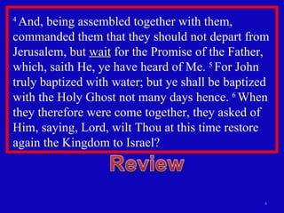 4  And, being assembled together with them, commanded them that they should not depart from Jerusalem, but  wait  for the Promise of the Father, which, saith He, ye have heard of Me.  5  For John truly baptized with water; but ye shall be baptized with the Holy Ghost not many days hence.  6  When they therefore were come together, they asked of Him, saying, Lord, wilt Thou at this time restore again the Kingdom to Israel?  