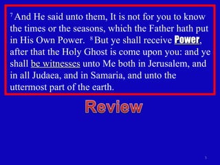 7  And He said unto them, It is not for you to know the times or the seasons, which the Father hath put in His Own Power.  8  But ye shall receive  Power , after that the Holy Ghost is come upon you: and ye shall  be witnesses  unto Me both in Jerusalem, and in all Judaea, and in Samaria, and unto the uttermost part of the earth. 