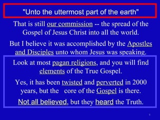 "Unto the uttermost part of the earth" That is still  our commission  -- the spread of the Gospel of Jesus Christ into all the world. But I believe it was accomplished by the  Apostles and Disciples  unto whom Jesus was speaking. Look at most  pagan religions , and you will find  elements  of the True Gospel. Yes, it has been  twisted  and  perverted  in 2000 years, but the  core of the  Gospel  is there. Not all believed , but they  heard  the Truth. 