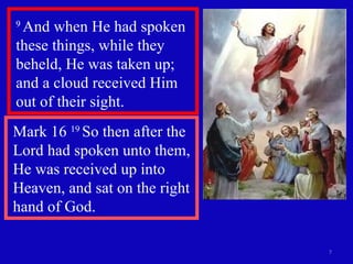 9  And when He had spoken these things, while they beheld, He was taken up; and a cloud received Him out of their sight.  Mark 16  19  So then after the Lord had spoken unto them, He was received up into Heaven, and sat on the right hand of God.  