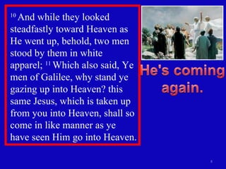 10  And while they looked steadfastly toward Heaven as He went up, behold, two men stood by them in white apparel;  11  Which also said, Ye men of Galilee, why stand ye gazing up into Heaven? this same Jesus, which is taken up from you into Heaven, shall so come in like manner as ye have seen Him go into Heaven.  