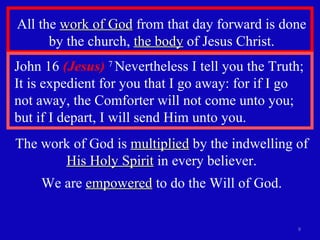 All the  work of God  from that day forward is done by the church,  the body  of Jesus Christ. John 16  (Jesus)   7  Nevertheless I tell you the Truth; It is expedient for you that I go away: for if I go not away, the Comforter will not come unto you; but if I depart, I will send Him unto you. The work of God is  multiplied  by the indwelling of  His Holy Spirit  in every believer. We are  empowered  to do the Will of God. 