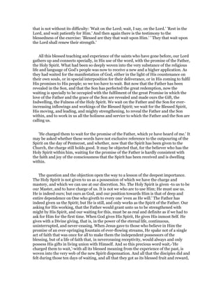 that is not without its difficulty: 'Wait on the Lord; wait, I say, on the Lord.' 'Rest in the
Lord, and wait patiently for Him.' And then again there is the testimony to the
blessedness of the exercise: 'Blessed are they that wait upon Him.' ' They that wait upon
the Lord shall renew their strength.'
All this blessed teaching and experience of the saints who have gone before, our Lord
gathers up and connects specially, in His use of the word, with the promise of the Father,
the Holy Spirit. What had been so deeply woven into the very substance of the religious
life and language of God's people was now to receive a new and a higher application. As
they had waited for the manifestation of God, either in the light of His countenance on
their own souls, or in special interposition for their deliverance, or in His coming to fulfil
His promises to His people; so we too have to wait. But now that the Father has been
revealed in the Son, and that the Son has perfected the great redemption, now the
waiting is specially to be occupied with the fulfilment of the great Promise in which the
love of the Father and the grace of the Son are revealed and made ours the Gift, the
Indwelling, the Fulness of the Holy Spirit. We wait on the Father and the Son for ever-
increasing inflowings and workings of the Blessed Spirit; we wait for the Blessed Spirit,
His moving, and leading, and mighty strengthening, to reveal the Father and the Son
within, and to work in us all the holiness and service to which the Father and the Son are
calling us.
'He charged them to wait for the promise of the Father, which ye have heard of me.' It
may be asked whether these words have not exclusive reference to the outpouring of the
Spirit on the day of Pentecost, and whether, now that the Spirit has been given to the
Church, the charge still holds good. It may be objected that, for the believer who has the
Holy Spirit within him, waiting for the promise of the Father is hardly consistent with
the faith and joy of the consciousness that the Spirit has been received and is dwelling
within.
The question and the objection open the way to a lesson of the deepest importance.
The Holy Spirit is not given to us as a possession of which we have the charge and
mastery, and which we can use at our discretion. No. The Holy Spirit is given -to us to be
our Master, and to have charge of us. It is not we who are to use Him; He must use us.
He is indeed ours; but ours as God, and our position towards Him is that of deep and
entire dependence on One who giveth to every one 'even as He will.' The Father has
indeed given us the Spirit; but He is still, and only works as the Spirit of the Father. Our
asking for His working, that the Father would grant unto us to be strengthened with
might by His Spirit, and our waiting for this, must be as real and definite as if we had to
ask for Him for the first time. When God gives His Spirit, He gives His inmost Self. He
gives with a Divine giving, that is, in the power of the eternal life, continuous,
uninterrupted, and never-ceasing. When Jesus gave to those who believe in Him the
promise of an ever-springing fountain of ever-flowing streams, He spake not of a single
act of faith that was once for all to make them the independent possessors of the
blessing, but of a life of faith that, in neverceasing receptivity, would always and only
possess His gifts in living union with Himself. And so this precious word wait,-'He
charged them to wait,'-with all its blessed meaning from the experience of the past, is
woven into the very web of the new Spirit dispensation. And all that the disciples did and
felt during those ten days of waiting, and all that they got as its blessed fruit and reward,
 