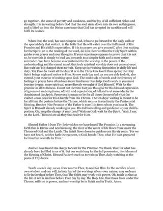 go together , the sense of poverty and weakness, and the joy of all sufficient riches and
strength. It is in waiting before God that the soul sinks down into its own nothingness,
and is lifted up into the Divine assurance that God has accepted its sacrifice and will
fulfil its desires.
When thus the soul, has waited upon God, it has to go forward to the daily walk or
the special duty that waits it, in the faith that He will watch over the fulfilment of His
Promise and His child's expectation. If it is to prayer you give yourself, after thus waiting
for the Spirit, or to the reading of the word, do it in the trust that the Holy Spirit within
guides your prayer and your thoughts. If your experience appears to prove that it is not
so, be sure this is simply to lead you onwards to a simpler faith and a more entire
surrender. You have become so accustomed to the worship in the power of the
understanding and the carnal mind, that truly spiritual worship does not come at once.
But wait on: 'He charged them to wait.' Keep up the waiting disposition in daily life and
duty. 'On Thee do I wait all the day:' it is to the Three One God I thus speak; the Holy
Spirit brings nigh and unites to Him. Renew each day and, as you are able to do it, also
extend, your exercise of waiting upon God. The multitude of words and the fervency of
feelings in prayer have often been more hindrance than help. God's work in you must
become deeper, more spiritual, more directly wrought of God Himself. Wait for the
promise in all its fulness. Count not the time lost you thus give to this blessed expression
of ignorance and emptiness, of faith and expectation, of full and real surrender to the
dominion of the Spirit. Pentecost is meant to be for all times the proof of what the
exalted Jesus does for His Church from His Throne. The ten days' waiting is meant to be
for all time the posture before the Throne, which secures in continuity the Pentecostal
blessing, Brother ! the Promise of the Father is sure.It is from whom you have it. The
Spirit is Himself already working in you. His full indwelling and guidance is your child's-
portion. Oh, keep the charge of your Lord! Wait on God: wait for the Spirit. 'Wait, I say,
on the Lord.' 'Blessed are all they that wait for Him.'
Blessed Father ! from Thy Beloved Son we have heard Thy Promise. In a streaming
forth that is Divine and neverceasing, the river of the water of life flows from under the
Throne of God and the Lamb; Thy Spirit flows down to quicken our thirsty souls. 'For we
have not heard, neither hath the eye seen, 0 God, beside Thee, what He hath prepared
for him that waiteth for Him.'
And we have beard His charge to wait for the Promise. We thank Thee for what has
already been fulfilled to us of it. But our souls long for the full possession, the fulness of
the blessing of Christ. Blessed Father! teach us to wait on Thee, daily watching at the
posts of Thy doors.
Teach us each day, as we draw near to Thee, to wait for Him. In the sacrifice of our
own wisdom and our will, in holy fear of the workings of our own nature, may we learn
to lie in the dust before Thee, that Thy Spirit may work with power. Oh, teach us that as
the life of self is laid low before Thee day by day, the Holy Life, that flows from under the
Throne, will rise in power, and our worship be in Spirit and in Truth. Amen.
 
