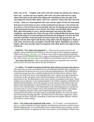 John 1:26, 33-34, ・・・・I baptize with water; but there stands one among you, whom ye
know not.... he that sent me to baptize with water, the same said unto me, Upon
whom thou shalt see the Spirit descending and remaining on him, the same is he
who baptizeth with the Holy Spirit. And I saw, and bore witness that this is the Son
of God.・・・・John saw Jesus baptized with water and the Spirit of God who descended
from heaven in the form of a dove. In his manhood Jesus became a Son of God. He
was always a Son of God in his eternal deity, but now the human person he became
in the incarnation becomes a Son of God. The Father sent the Holy Spirit and the
Holy Spirit descended as a dove, and the Incarnate Son obeyed the Father
completely, and together the Triune Persons of the Godhead filled the human Jesus
with all the fullness of God and immersed him into the Kingdom of God as the first
and only God-Man. From that point on Jesus became the only person who can
baptize with the Holy Spirit and thereby bring others into the Kingdom or family of
God. Jesus and Jesus only can baptize with the Holy Spirit. Multitudes can and do
baptize with water just like John, but baptism of the Holy Spirit is the right of Jesus
exclusively.
BAR ES, "For John truly baptized ... - These are the words of Jesus to his
apostles, and he evidently has reference to what was said of John’s baptism compared
with his own in Mat_3:11; Joh_1:33. In those verses John is represented as baptizing
with water, but the Messiah who was to come, as baptizing with the Holy Spirit and with
fire. This promise was now about to be fulfilled in a remarkable manner. See Acts 2.
Not many days hence - This was probably spoken not long before his ascension,
and of course not many days before the day of Pentecost.
CLARKE, "Ye shall be baptized with the Holy Ghost not many days hence -
This must refer to some conversation that is not distinctly related by the evangelists; as
these identical words do not occur in any of the preceding histories. The Codex Bezae
reads this passage thus: but ye shall be baptized with the Holy Ghost, which ye shall
receive not many days hence. John baptized with water, which was a sign of penitence,
in reference to the remission of sin; but Christ baptizes with the Holy Ghost, for the
destruction of sin, the illumination of the mind, and the consolation of the heart. John’s
baptism was in reference to the spiritual kingdom; but Christ’s baptism established and
maintained that kingdom. From this passage we may also learn that baptism does not
always mean being plunged or immersed in water; for as this promise most evidently
refers to the communication of the Holy Spirit on the following pentecost, and then he
sat upon each as a cloven tongue of fire, this certainly has more affinity to sprinkling
than to plunging. However, the mode of administering the sign is of very little
consequence; and which is the best mode is exceedingly dubious: the stress should be
laid on receiving the thing signified - the Holy Ghost, to illuminate, regenerate, refine,
and purify the heart. With this, sprinkling or immersion are equally efficient: without
this, both are worth nothing.
GILL, "For John truly baptized with water,.... Or "in water", as he himself says,
Mat_3:11 John's baptism was water baptism, an immersion of persons in water: he was
the first administrator of it, and therefore is here mentioned by name; and his, and the
baptism of the Spirit, are opposed; for there were others, as the disciples of Christ, that
 