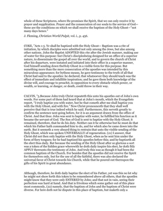 whole of these Scriptures, where He promises the Spirit, that we can only receive it by
prayer and supplication. Prayer and the consecration of our souls to the service of God—
these are the conditions on which we shall receive the baptism of the Holy Ghost—"not
many days hence."
J. Fleming, Christian World Pulpit, vol. i., p. 456.
COKE, "Acts 1:5. Ye shall be baptized with the Holy Ghost— Baptism was a rite of
initiation, by which disciples were admitted not only among the Jews, but also among
other nations. John the Baptist ADOPTED this rite after the Jewish manner, making use
of water for this purpose: but Christ's disciplesbeing designed for an office of a superior
nature, to disseminate the gospel all over the world, and to govern the church of Christ
after his departure, were instated and initiated into their office in a superior manner,
God himself sending down theHoly Ghost in a visible form for this purpose. But
something more than the mere consecration of the apostles was intended by this
miraculous appearance; for bythese means, he gave testimony to the truth of all that
Christ had said to the apostles: he declared, that whatsoever they should teach was the
effect of immediate and infallible inspiration; and he gave them both knowledge of the
divine will, and courage to preachit, in opposition to every obstacle which power, or
wealth, or learning, or danger, or death, could throw in their way.
CALVIN, "5.Because John truly Christ repeateth this unto his apostles out of John’s own
words. For some part of them had heard that at John’s mouth, which the Evangelists
report, “I truly baptize you with water, but he that cometh after me shall baptize you
with the Holy Ghost, and with fire.” Now Christ pronounceth that they shall well
perceive that that is true indeed which he said. Furthermore, this serveth greatly to
confirm the sentence next going before, for it is an argument drawn from the office of
Christ. And that thus: John was sent to baptize with water, he fulfilled his function as it
became the servant of God. The Son of God is sent to baptize with the Holy Ghost; it
remained, therefore, that he do his duty. Neither can it be otherwise but he must do that
which his Father hath commanded him to do, and for which also he came down into the
earth. But it seemeth a very absurd thing to restrain that unto the visible sending of the
Holy Ghost, which was spoken UNIVERSALLY of regeneration. (21) I answer, that
Christ did not then only baptize with the Holy Ghost, when as he sent him under the
form of fiery tongues; for he had baptized his apostles before this; and he baptizeth all
the elect thus daily. But because the sending of the Holy Ghost after so glorious a sort
was a token of the hidden grace wherewith he doth daily inspire his elect, he doth fitly
APPLY thereunto the testimony of John. And truly this was as though it had been the
common baptism of the Church. For besides that the apostles did not receive the Spirit
for themselves only, but for the use of all the faithful, there was also declared the
universal favor of Christ towards his Church, while that he poured out thereupon the
gifts of his Spirit in great abundance.
Although, therefore, he doth daily baptize the elect of his Father, yet was this no let why
he might not show forth this token to be remembered above all others, that the apostles
might know that they were only ENTERED by John; and that not in vain, seeing their
perfection was hard at hand. And that is frivolous which some gather out of this place
most commonly, (22) namely, that the baptism of John and the baptism of Christ were
diverse. For here doth not he dispute in this place of baptism, but maketh only a
 