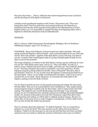 Not many days hence ... That is, within ten days intervening between Jesus' ascension
and the pouring out of the Spirit on Pentecost.
A further word regarding the baptism of the Twelve. Chrysostom said, "They were
baptized by John"; but even apart from such ancient testimony, the deduction is
mandatory from the fact of the apostles having aided in the administration of John's
baptism (John 4:2). It is impossible to imagine that they were baptizing others with a
baptism to which they themselves had not submitted.[8]
ENDNOTE:
[8] A. C. Hervey, Pulpit Commentary (Grand Rapids, Michigan: Wm. B. Eerdmans
Publishing Company, 1950), Vol. 18, Acts, p. 2.
CHADWICK, "Some of his followers, had previously been John's disciples. This early
saying of John the Baptist is still recounted - what a powerful influence he was. Note also
Acts l9. This is the promise - baptism of the Holy Spirit, in just a few days. For them it
was ten. I wonder what would happen today if a group of people gathered daily for ten
days to wait for the promise?
The image of baptism, in relation to the Holy Spirit's coming, may be confusing. In verse
8 it says the "Holy Spirit comes upon" and in 2:4, "They were filled". In Luke 24, I
believe, it says "endued with power from on high", and John says "the Comforter shall be
in you." The idea of baptism also makes it sound like a one-time experience. If John
baptized using the pouring method as the film "Jesus of Nazareth" showed it, then it
may fit better. However, we can say that Jesus the baptizer is immersing the believers in
the Holy Spirit - that is, we are totally overwhelmed by the Spirit - what we do is not of
ourselves for we are dead - but by His power. At conversion the Holy Spirit is the
baptizer, putting us into the Body of Christ.
Yes, for them it turned out to be a l0 day period of praying and waiting. We know that,
but they didn't. They are to be commended for their steadfastness. They simply obeyed,
not knowing how long it would be and, for that matter, what to expect at the end of the
waiting. That might be seen as both disadvantage and advantage. I say advantage
because we are so locked into time schedules and proven teachings that yield predictable
results. We, because of the pattern set in the New Testament, expect that after a brief
time of praying and waiting, we will be able to suddenly speak in tongues. Because we
expect this, we are prone to try to make it happen. Consequently, we don't really receive
the very best of what the Father has promised.
There is certainty about this statement: "Ye shall be baptized." Can we accept this as
being for us, or just for them? The same question can be asked of most promises in
Scripture. I believe for the most part we can trust the fact that they have been recorded
and preserved, not merely to satisfy the curiosity of historians, but to get us to believe
 
