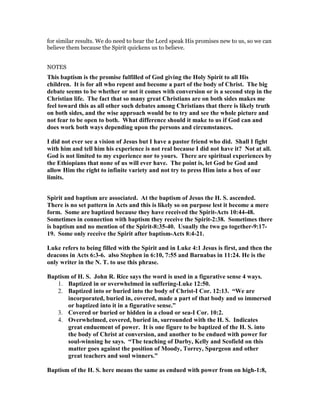 for similar results. We do need to hear the Lord speak His promises new to us, so we can
believe them because the Spirit quickens us to believe.
NOTES
This baptism is the promise fulfilled of God giving the Holy Spirit to all His
children. It is for all who repent and become a part of the body of Christ. The big
debate seems to be whether or not it comes with conversion or is a second step in the
Christian life. The fact that so many great Christians are on both sides makes me
feel toward this as all other such debates among Christians that there is likely truth
on both sides, and the wise approach would be to try and see the whole picture and
not fear to be open to both. What difference should it make to us if God can and
does work both ways depending upon the persons and circumstances.
I did not ever see a vision of Jesus but I have a pastor friend who did. Shall I fight
with him and tell him his experience is not real because I did not have it? ot at all.
God is not limited to my experience nor to yours. There are spiritual experiences by
the Ethiopians that none of us will ever have. The point is, let God be God and
allow Him the right to infinite variety and not try to press Him into a box of our
limits.
Spirit and baptism are associated. At the baptism of Jesus the H. S. ascended.
There is no set pattern in Acts and this is likely so on purpose lest it become a mere
form. Some are baptized because they have received the Spirit-Acts 10:44-48.
Sometimes in connection with baptism they receive the Spirit-2:38. Sometimes there
is baptism and no mention of the Spirit-8:35-40. Usually the two go together-9:17-
19. Some only receive the Spirit after baptism-Acts 8:4-21.
Luke refers to being filled with the Spirit and in Luke 4:1 Jesus is first, and then the
deacons in Acts 6:3-6. also Stephen in 6:10, 7:55 and Barnabas in 11:24. He is the
only writer in the . T. to use this phrase.
Baptism of H. S. John R. Rice says the word is used in a figurative sense 4 ways.
1. Baptized in or overwhelmed in suffering-Luke 12:50.
2. Baptized into or buried into the body of Christ-I Cor. 12:13. “We are
incorporated, buried in, covered, made a part of that body and so immersed
or baptized into it in a figurative sense.”
3. Covered or buried or hidden in a cloud or sea-I Cor. 10:2.
4. Overwhelmed, covered, buried in, surrounded with the H. S. Indicates
great enduement of power. It is one figure to be baptized of the H. S. into
the body of Christ at conversion, and another to be endued with power for
soul-winning he says. “The teaching of Darby, Kelly and Scofield on this
matter goes against the position of Moody, Torrey, Spurgeon and other
great teachers and soul winners.”
Baptism of the H. S. here means the same as endued with power from on high-1:8,
 