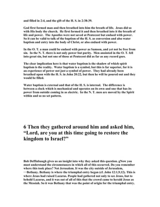 and filled in 2:4, and the gift of the H. S. in 2:38-39.
God first formed man and then breathed into him the breath of life. Jesus did so
with His body the church. He first formed it and then breathed into it the breath of
life and power. The Apostles were not saved at Pentecost but endued with power.
So it can be valid to talk of the baptism of the H. S. as conversion and also water
baptism and entry into the body of Christ, or also endued with power.
In the O. T. a man could be endued with power as Samson, and yet not be free from
sin. In the . T. there is not only power but purity. Men anointed in the O. T. fell
into great sin, but not one of those at Pentecost did as far as any record goes.
The clear implication here is that water baptism is the shadow of which spirit
baptism is the reality. Water baptism is a symbol, but this is far superior, for it is
an experience of power not just a symbol of power. They had already been
breathed upon with the H. S. in John 20:22, but then he will be poured out and they
would be filled.
Water baptism is external and that of the H. S. is internal. The difference is
between a clock which is mechanical and operates on its own and one that has its
power from outside coming in as electric. In the . T. men are moved by the Spirit
within and so no set pattern.
6 Then they gathered around him and asked him,
“Lord, are you at this time going to restore the
kingdom to Israel?”
Bob Deffinbaugh gives us an insight into why they asked this question. g ow you
must understand the circumstances in which all of this occurred. Do you remember
where this took place? ot Jerusalem. It was the city outside of Jerusalem,
――――Bethany. Bethany is where the triumphal entry began (cf. John 12:1,9,12). This is
where Jesus had raised Lazarus. People had gathered not only to see Jesus, but to
behold Lazarus, and it was out of all of this that the crowd came to herald Jesus as
the Messiah. So it was Bethany that was the point of origin for the triumphal entry.
 