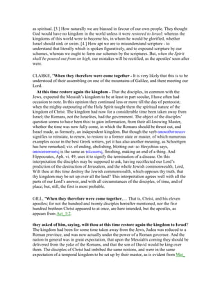 as spiritual. [3.] How naturally we are biassed in favour of our own people. They thought
God would have no kingdom in the world unless it were restored to Israel; whereas the
kingdoms of this world were to become his, in whom he would be glorified, whether
Israel should sink or swim. [4.] How apt we are to misunderstand scripture - to
understand that literally which is spoken figuratively, and to expound scripture by our
schemes, whereas we ought to form our schemes by the scriptures. But, when the Spirit
shall be poured out from on high, our mistakes will be rectified, as the apostles' soon after
were.
CLARKE, "When they therefore were come together - It is very likely that this is to be
understood of their assembling on one of the mountains of Galilee, and there meeting our
Lord.
At this time restore again the kingdom - That the disciples, in common with the
Jews, expected the Messiah’s kingdom to be at least in part secular, I have often had
occasion to note. In this opinion they continued less or more till the day of pentecost;
when the mighty outpouring of the Holy Spirit taught them the spiritual nature of the
kingdom of Christ. The kingdom had now for a considerable time been taken away from
Israel; the Romans, not the Israelites, had the government. The object of the disciples’
question seems to have been this: to gain information, from their all-knowing Master,
whether the time was now fully come, in which the Romans should be thrust out, and
Israel made, as formerly, an independent kingdom. But though the verb αποκαθιστανειν
signifies to reinstate, to renew, to restore to a former state or master, of which numerous
examples occur in the best Greek writers, yet it has also another meaning, as Schoettgen
has here remarked, viz. of ending, abolishing, blotting out: so Hesychius says,
αποκαταστασις is the same as τελειωσις, finishing, making an end of a thing. And
Hippocrates, Aph. vi. 49, uses it to signify the termination of a disease. On this
interpretation the disciples may be supposed to ask, having recollected our Lord’s
prediction of the destruction of Jerusalem, and the whole Jewish commonwealth, Lord,
Wilt thou at this time destroy the Jewish commonwealth, which opposes thy truth, that
thy kingdom may be set up over all the land? This interpretation agrees well with all the
parts of our Lord’s answer, and with all circumstances of the disciples, of time, and of
place; but, still, the first is most probable.
GILL, "When they therefore were come together,.... That is, Christ, and his eleven
apostles; for not the hundred and twenty disciples hereafter mentioned, nor the five
hundred brethren Christ appeared to at once, are here intended, but the apostles, as
appears from Act_1:2.
they asked of him, saying, wilt thou at this time restore again the kingdom to Israel?
The kingdom had been for some time taken away from the Jews, Judea was reduced to a
Roman province, and was now actually under the power of a Roman governor. And the
nation in general was in great expectation, that upon the Messiah's coming they should be
delivered from the yoke of the Romans, and that the son of David would be king over
them. The disciples of Christ had imbibed the same notions, and were in the same
expectation of a temporal kingdom to be set up by their master, as is evident from Mat_
 