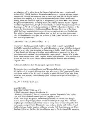 not only throw off its subjection to the Romans, but itself rise tovery extensive and
perhaps UNIVERSAL dominion. The word αποκαθιστανεις, rendered wilt thou restore,
intimates the shattered and weakened state in which Israel now was. Dr. Heylin renders
the clause more properly, Wilt thou re-establish the kingdom of Israel at that time?
namely, when they should be baptized, as was promised just before. Our Lord's answer,
though calculated to repress an improper curiosity, yet may intimate, that the kingdom
should at length be restored, though not immediately, or with all the circumstances which
they imagined. "It will not beof any use to you, in YOUR work, to know the times or the
seasons for the restoration of the kingdom of Israel. Besides, this is one of the things
which the Father hath thought fit to conceal from mortals in the abyss of Omniscience.
This only is of importance for you to know, that you shall receive miraculous powers
after the Holy Ghost is come upon you, and that by these powers you shall bear witness
unto me with great success."
COFFMAN, "THE ASCENSION (Acts 1:6-11)
Error always dies hard, especially that type of error which is deeply ingrained and
fortified by human lusts and desires. An earthly kingdom was never, in the long history of
Israel, or at any other time, contained in the purpose of God for Israel. Even the kingdom
of Saul, David, and Solomon, which God permitted but never approved, was from its
inception a rejection of God's government of the chosen people (1 Samuel 8:7). Israel's
desire for the restoration of THAT kingdom blinded their eyes to the Christ; and here it is
evident that even the sacred Twelve themselves were contaminated with the earthly
kingdom virus!
McGarvey's deduction from this passage is significant. He said:
The question shows unmistakably that Jesus' kingdom had not yet been inaugurated; for,
if it had been, it is inconceivable that these men, who were its chief executive officers on
earth, knew nothing of the fact; and it is equally inconceivable that if it had been, Jesus
would not have promptly corrected so egregious a blunder on the part of his disciples.[9]
ENDNOTE:
[9] J. W. McGarvey, op. cit., p. 5.
MACARTHUR
THE PROPER MYSTERY (vv. 6-7)
A. The Excitement About the Kingdom (v. 6)
"When they [the apostles], therefore, were come together, they asked of him, saying,
Lord, wilt thou at this time restore again the kingdom to Israel?"
When Christ taught the apostles about the kingdom after His resurrection, they got
excited because they thought perhaps now He would begin His reign. Old Testament
prophecy gave no indication that there would be a long period of time between the first
and second coming of Christ. The apostles were probably familiar with Ezekiel 36 and
Joel 2, which say that the kingdom will come when the Holy Spirit is poured out. When
they heard Christ say the Holy Spirit would come soon (v. 5), they thought He was about
 