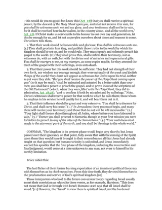- this would do you no good; but know this (Act_1:8) that you shall receive a spiritual
power, by the descent of the Holy Ghost upon you, and shall not receive it in vain, for
you shall be witnesses unto me and my glory; and your testimony shall not be in vain,
for it shall be received here in Jerusalem, in the country about, and all the world over,”
Act_1:8. If Christ make us serviceable to his honour in our own day and generation, let
this be enough for us, and let not us perplex ourselves about times and seasons to come.
Christ here tells them,
1. That their work should be honourable and glorious: You shall be witnesses unto me.
(1.) They shall proclaim him king, and publish those truths to the world by which his
kingdom should be set up, and he would rule. They must openly and solemnly preach his
gospel to the world. (2.) They shall prove this, shall confirm their testimony, not as
witnesses do, with an oath, but with the divine seal of miracles and supernatural gifts:
You shall be martyrs to me, or my martyrs, as some copies read it; for they attested the
truth of the gospel with their sufferings, even unto death.
2. That their power for this work should be sufficient. They had not strength of their
own for it, nor wisdom nor courage enough; they were naturally of the weak and foolish
things of the world; they durst not appear as witnesses for Christ upon his trial, neither
as yet were they able. “But you shall receive the power of the Holy Ghost coming upon
you” (so it may be read), “shall be animated and actuated by a better spirit than your
own; you shall have power to preach the gospel, and to prove it out of the scriptures of
the Old Testament” (which, when they were filled with the Holy Ghost, they did to
admiration, Act_18:28), “and to confirm it both by miracles and by sufferings.” Note,
Christ's witnesses shall receive power for that work to which he calls them; those whom
he employs in his service he will qualify for it, and will bear them out in it.
3. That their influence should be great and very extensive: “You shall be witnesses for
Christ, and shall carry his cause,” (1.) “In Jerusalem; there you must begin, and many
there will receive your testimony; and those that do not will be left inexcusable.” (2.)
“Your light shall thence shine throughout all Judea, where before you have laboured in
vain.” (3.) “Thence you shall proceed to Samaria, though at your first mission you were
forbidden to preach in any of the cities of the Samaritans.” (4.) “Your usefulness shall
reach to the uttermost part of the earth, and you shall be blessings to the whole world.”
COFFMAN, "The kingdom in its present phase would begin very shortly; but Jesus
passed over their ignorance on that point, fully aware that with the coming of the Spirit
upon them they would have it brought to their remembrance all that Jesus had already
taught on that question; but human curiosity is unlimited, and Jesus immediately
warned his apostles that the final phase of the kingdom, including the resurrection and
final judgment, would come at a time unknown to any man, not even to himself in his
earthly limitation.
Bruce called this:
The last flicker of their former burning expectation of an imminent political theocracy
with themselves as its chief executives. From this time forth, they devoted themselves to
the proclamation and service of God's spiritual kingdom.[10]
Those interpreters who hold to the future conversion theory regarding Israel usually
assert their conviction as related to these verses, as for example, Harrison: "This does
not mean that God is through with Israel; Romans 11:26 says that all Israel shall be
saved."[11] However, the "Israel" in view there is spiritual Israel, not the hardened
 