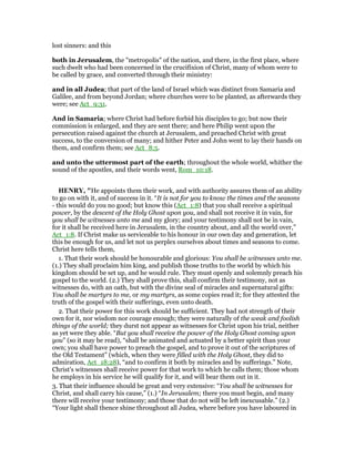 lost sinners: and this
both in Jerusalem, the "metropolis" of the nation, and there, in the first place, where
such dwelt who had been concerned in the crucifixion of Christ, many of whom were to
be called by grace, and converted through their ministry:
and in all Judea; that part of the land of Israel which was distinct from Samaria and
Galilee, and from beyond Jordan; where churches were to be planted, as afterwards they
were; see Act_9:31.
And in Samaria; where Christ had before forbid his disciples to go; but now their
commission is enlarged, and they are sent there; and here Philip went upon the
persecution raised against the church at Jerusalem, and preached Christ with great
success, to the conversion of many; and hither Peter and John went to lay their hands on
them, and confirm them; see Act_8:5.
and unto the uttermost part of the earth; throughout the whole world, whither the
sound of the apostles, and their words went, Rom_10:18.
HE RY, "He appoints them their work, and with authority assures them of an ability
to go on with it, and of success in it. “It is not for you to know the times and the seasons
- this would do you no good; but know this (Act_1:8) that you shall receive a spiritual
power, by the descent of the Holy Ghost upon you, and shall not receive it in vain, for
you shall be witnesses unto me and my glory; and your testimony shall not be in vain,
for it shall be received here in Jerusalem, in the country about, and all the world over,”
Act_1:8. If Christ make us serviceable to his honour in our own day and generation, let
this be enough for us, and let not us perplex ourselves about times and seasons to come.
Christ here tells them,
1. That their work should be honourable and glorious: You shall be witnesses unto me.
(1.) They shall proclaim him king, and publish those truths to the world by which his
kingdom should be set up, and he would rule. They must openly and solemnly preach his
gospel to the world. (2.) They shall prove this, shall confirm their testimony, not as
witnesses do, with an oath, but with the divine seal of miracles and supernatural gifts:
You shall be martyrs to me, or my martyrs, as some copies read it; for they attested the
truth of the gospel with their sufferings, even unto death.
2. That their power for this work should be sufficient. They had not strength of their
own for it, nor wisdom nor courage enough; they were naturally of the weak and foolish
things of the world; they durst not appear as witnesses for Christ upon his trial, neither
as yet were they able. “But you shall receive the power of the Holy Ghost coming upon
you” (so it may be read), “shall be animated and actuated by a better spirit than your
own; you shall have power to preach the gospel, and to prove it out of the scriptures of
the Old Testament” (which, when they were filled with the Holy Ghost, they did to
admiration, Act_18:28), “and to confirm it both by miracles and by sufferings.” Note,
Christ's witnesses shall receive power for that work to which he calls them; those whom
he employs in his service he will qualify for it, and will bear them out in it.
3. That their influence should be great and very extensive: “You shall be witnesses for
Christ, and shall carry his cause,” (1.) “In Jerusalem; there you must begin, and many
there will receive your testimony; and those that do not will be left inexcusable.” (2.)
“Your light shall thence shine throughout all Judea, where before you have laboured in
 